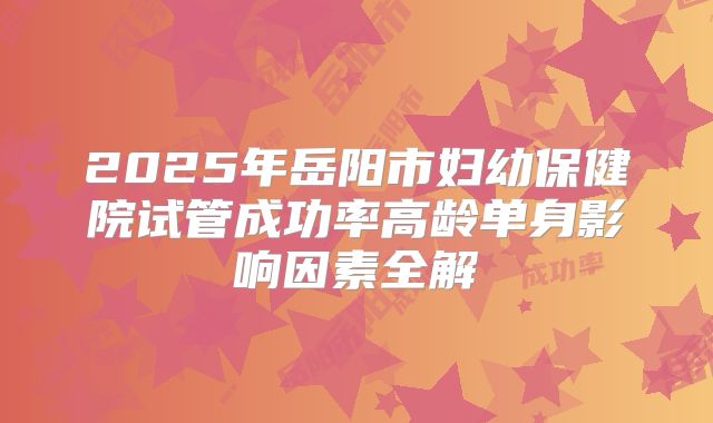 2025年岳阳市妇幼保健院试管成功率高龄单身影响因素全解