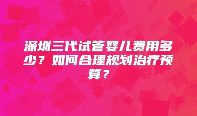 深圳三代试管婴儿费用多少？如何合理规划治疗预算？