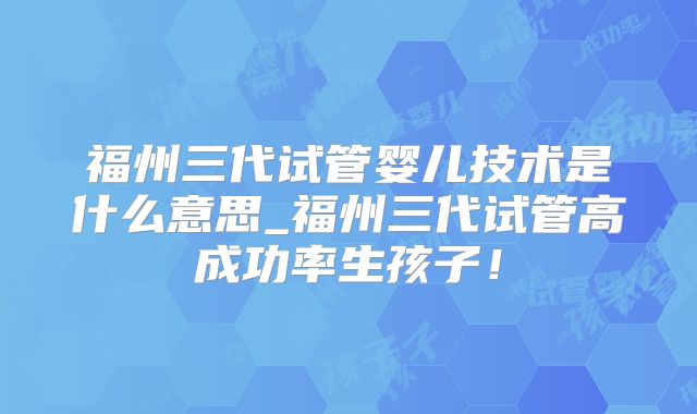 福州三代试管婴儿技术是什么意思_福州三代试管高成功率生孩子！