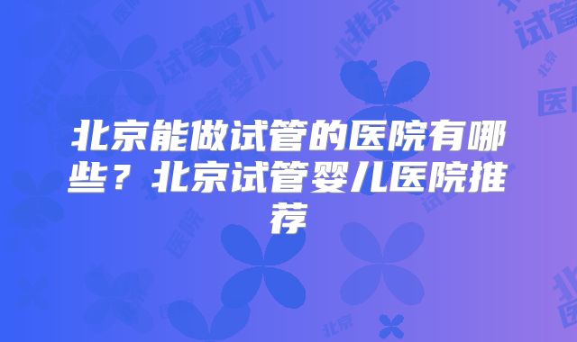 北京能做试管的医院有哪些？北京试管婴儿医院推荐