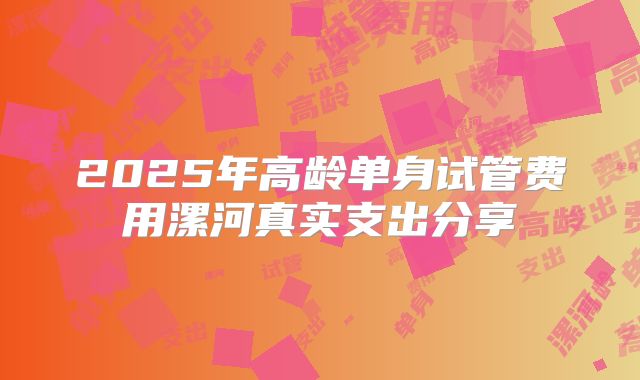 2025年高龄单身试管费用漯河真实支出分享