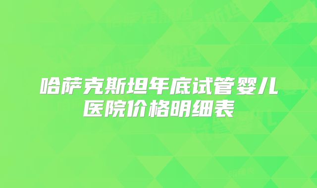 哈萨克斯坦年底试管婴儿医院价格明细表