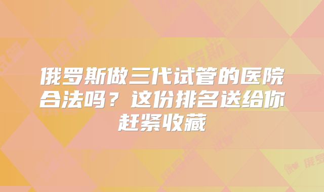 俄罗斯做三代试管的医院合法吗？这份排名送给你赶紧收藏