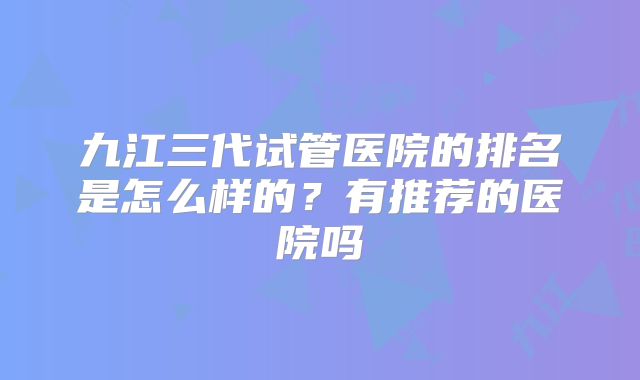 九江三代试管医院的排名是怎么样的？有推荐的医院吗