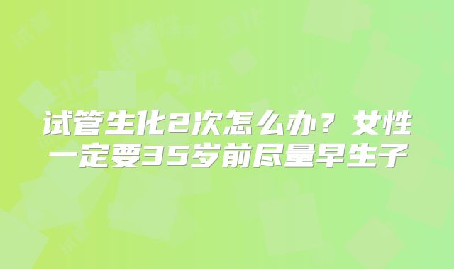 试管生化2次怎么办？女性一定要35岁前尽量早生子
