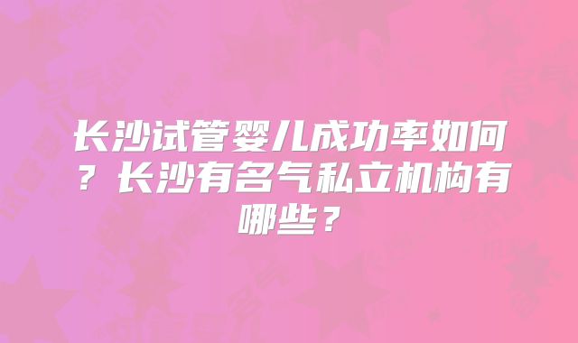 长沙试管婴儿成功率如何？长沙有名气私立机构有哪些？