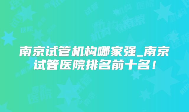 南京试管机构哪家强_南京试管医院排名前十名！