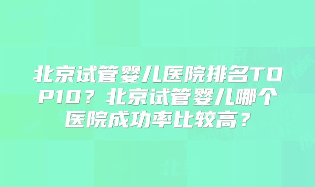 北京试管婴儿医院排名TOP10？北京试管婴儿哪个医院成功率比较高？