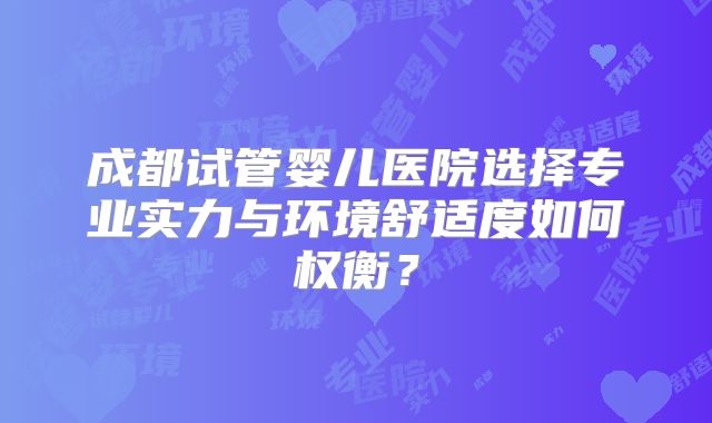 成都试管婴儿医院选择专业实力与环境舒适度如何权衡？