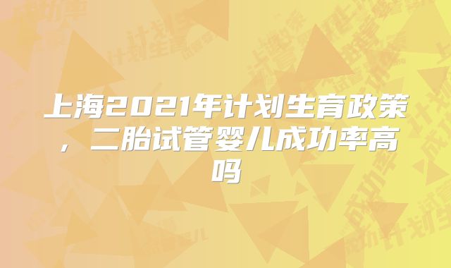 上海2021年计划生育政策，二胎试管婴儿成功率高吗