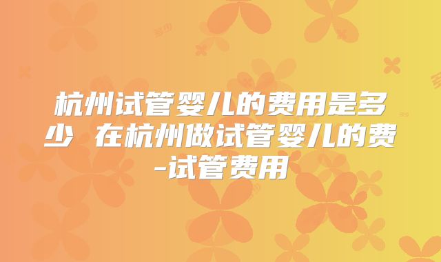 杭州试管婴儿的费用是多少 在杭州做试管婴儿的费-试管费用