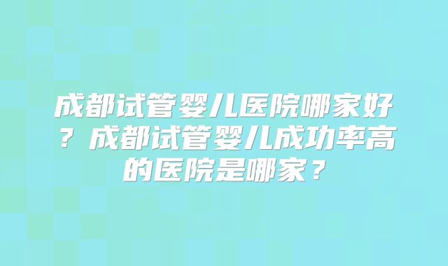 成都试管婴儿医院哪家好？成都试管婴儿成功率高的医院是哪家？