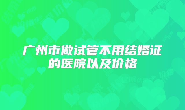 广州市做试管不用结婚证的医院以及价格
