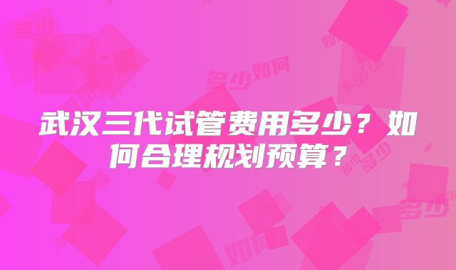 武汉三代试管费用多少？如何合理规划预算？