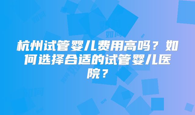 杭州试管婴儿费用高吗？如何选择合适的试管婴儿医院？