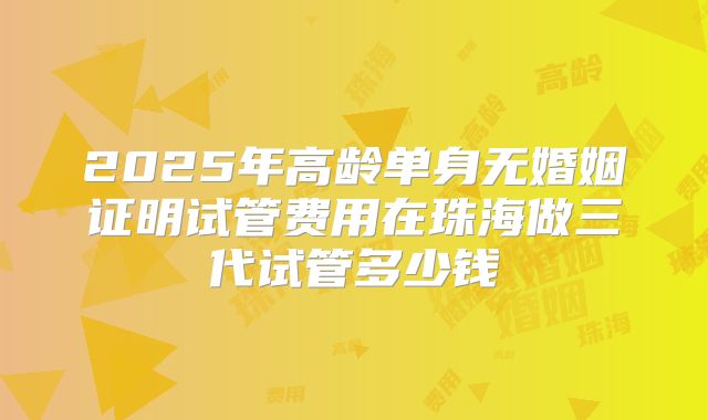 2025年高龄单身无婚姻证明试管费用在珠海做三代试管多少钱