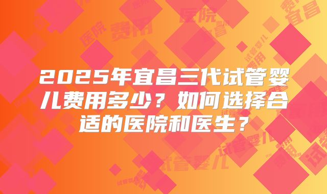 2025年宜昌三代试管婴儿费用多少?如何选择合适的医院和医生?