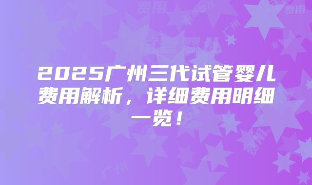 2025广州三代试管婴儿费用解析，详细费用明细一览！