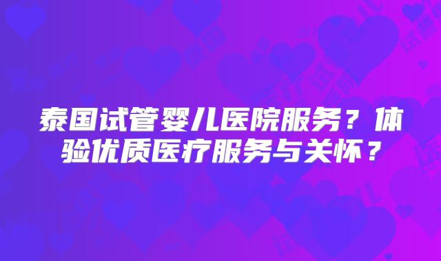 泰国试管婴儿医院服务？体验优质医疗服务与关怀？