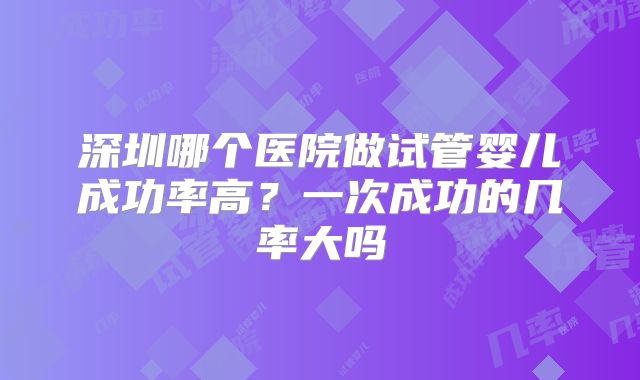 深圳哪个医院做试管婴儿成功率高？一次成功的几率大吗