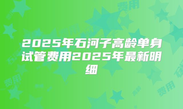 2025年石河子高龄单身试管费用2025年最新明细