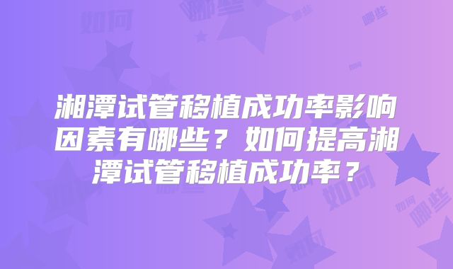 湘潭试管移植成功率影响因素有哪些？如何提高湘潭试管移植成功率？