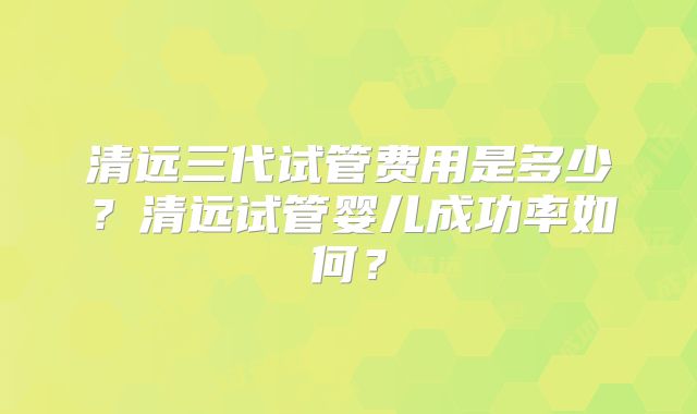 清远三代试管费用是多少？清远试管婴儿成功率如何？