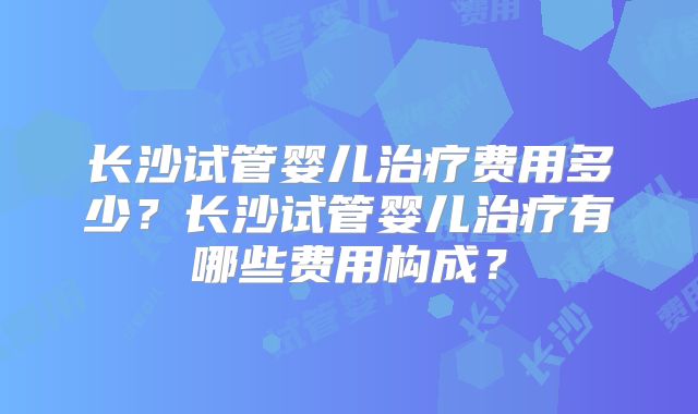 长沙试管婴儿治疗费用多少？长沙试管婴儿治疗有哪些费用构成？