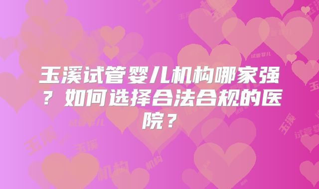 玉溪试管婴儿机构哪家强？如何选择合法合规的医院？