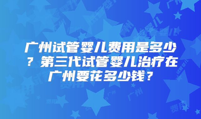 广州试管婴儿费用是多少？第三代试管婴儿治疗在广州要花多少钱？