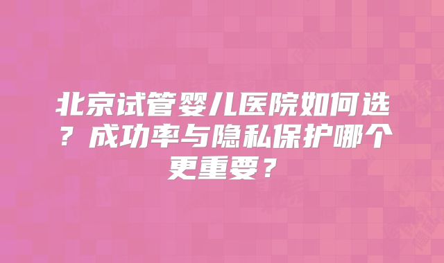 北京试管婴儿医院如何选？成功率与隐私保护哪个更重要？