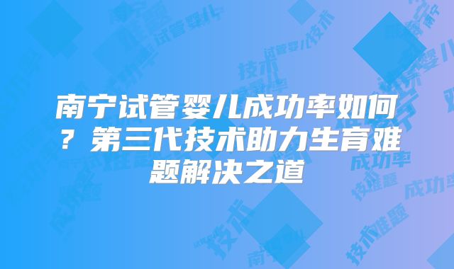 南宁试管婴儿成功率如何？第三代技术助力生育难题解决之道