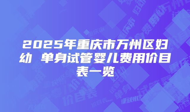 2025年重庆市万州区妇幼 单身试管婴儿费用价目表一览