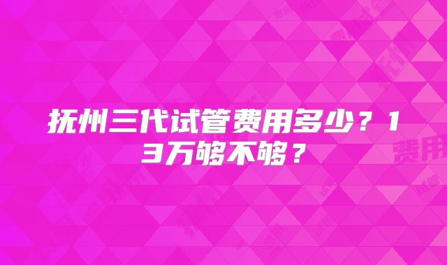 抚州三代试管费用多少？13万够不够？