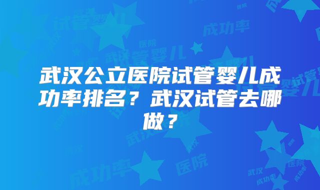 武汉公立医院试管婴儿成功率排名？武汉试管去哪做？