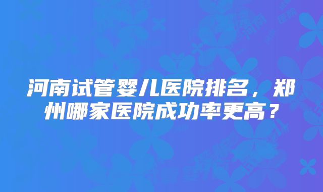 河南试管婴儿医院排名,郑州哪家医院成功率更高?