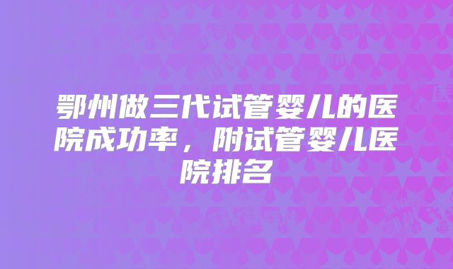 鄂州做三代试管婴儿的医院成功率，附试管婴儿医院排名