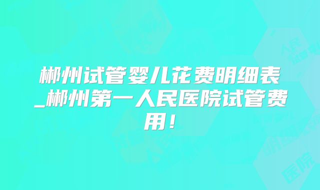 郴州试管婴儿花费明细表_郴州第一人民医院试管费用！