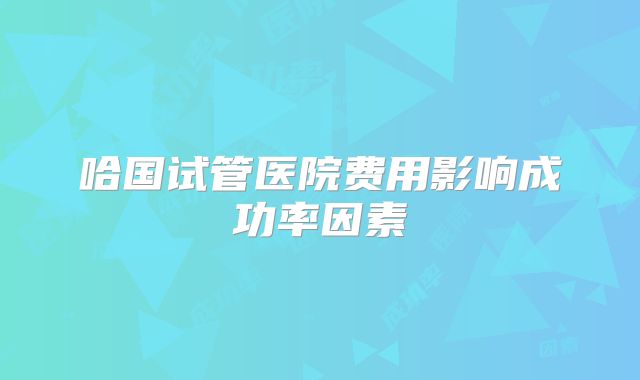 哈国试管医院费用影响成功率因素