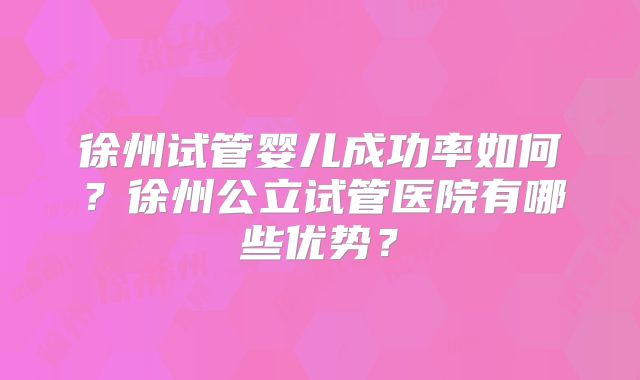徐州试管婴儿成功率如何？徐州公立试管医院有哪些优势？