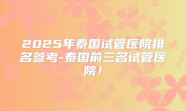 2025年泰国试管医院排名参考-泰国前三名试管医院！