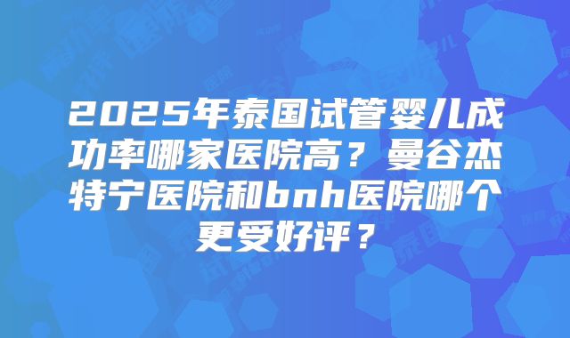 2025年泰国试管婴儿成功率哪家医院高？曼谷杰特宁医院和bnh医院哪个更受好评？