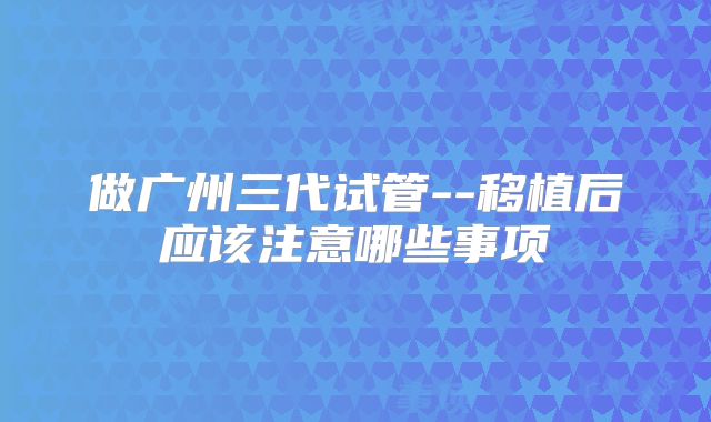做广州三代试管--移植后应该注意哪些事项