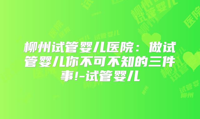柳州试管婴儿医院：做试管婴儿你不可不知的三件事!-试管婴儿