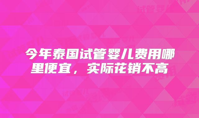 今年泰国试管婴儿费用哪里便宜，实际花销不高