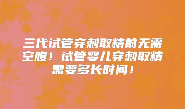 三代试管穿刺取精前无需空腹！试管婴儿穿刺取精需要多长时间！