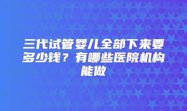 三代试管婴儿全部下来要多少钱？有哪些医院机构能做