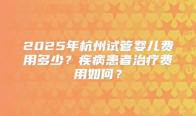 2025年杭州试管婴儿费用多少？疾病患者治疗费用如何？