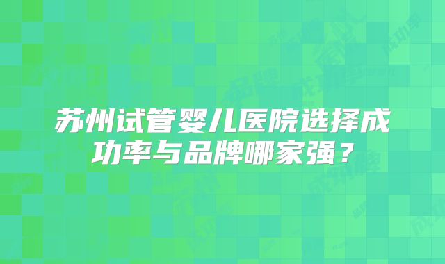 苏州试管婴儿医院选择成功率与品牌哪家强?
