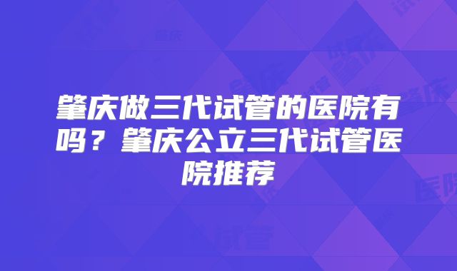 肇庆做三代试管的医院有吗？肇庆公立三代试管医院推荐